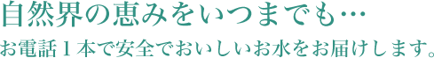 自然界の恵みをいつまでも… お電話１本で安全でおいしいお水をお届けします。