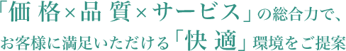 「価 格×品 質×サービス」の総合力で、お客様に満足いただける「快 適」環境をご提案